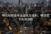 畅玩秘籍金年会返水及返利，畅游金卡免费领取