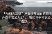 「FAKER 远征？乐鱼体育app 猜想海外选手若加入 LPL，赛区竞争将更加白热化」