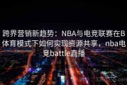 跨界营销新趋势：NBA与电竞联赛在B体育模式下如何实现资源共享，nba电竞battle直播