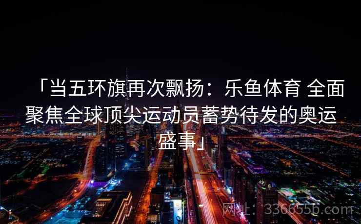 「当五环旗再次飘扬:乐鱼体育 全面聚焦全球顶尖运动员蓄势待发的奥运盛事」 「当五环旗再次飘扬:乐鱼体育 全面聚焦全球顶尖运动员蓄势待发的奥运盛事」