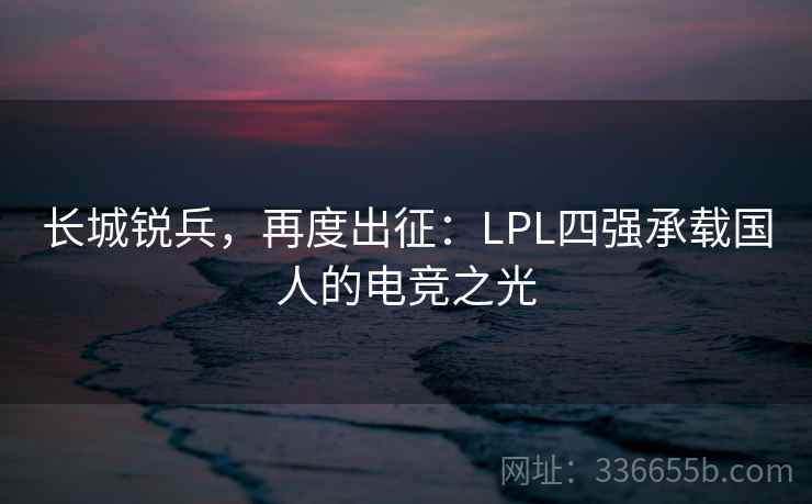 长城锐兵,再度出征:LPL四强承载国人的电竞之光 长城锐兵,再度出征:LPL四强承载国人的电竞之光
