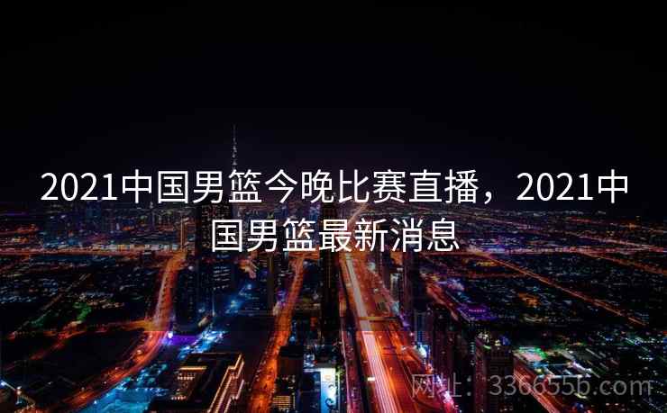 2021中国男篮今晚比赛直播,2021中国男篮最新消息 2021中国男篮今晚比赛直播,2021中国男篮最新消息