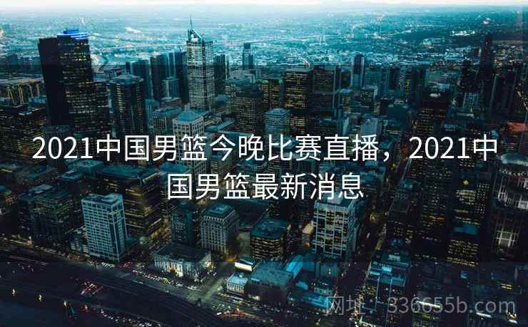 2021中国男篮今晚比赛直播,2021中国男篮最新消息 2021中国男篮今晚比赛直播,2021中国男篮最新消息