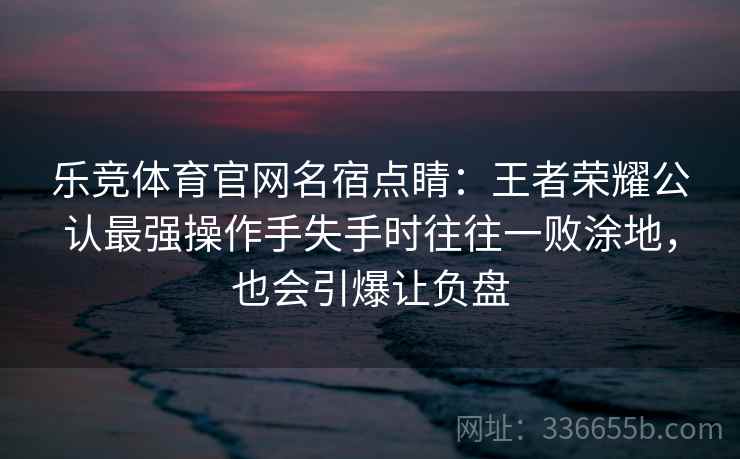 乐竞体育官网名宿点睛:王者荣耀公认最强操作手失手时往往一败涂地,也会引爆让负盘 乐竞体育官网名宿点睛:王者荣耀公认最强操作手失手时往往一败涂地,也会引爆让负盘