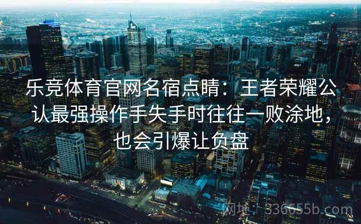 乐竞体育官网名宿点睛:王者荣耀公认最强操作手失手时往往一败涂地,也会引爆让负盘 乐竞体育官网名宿点睛:王者荣耀公认最强操作手失手时往往一败涂地,也会引爆让负盘