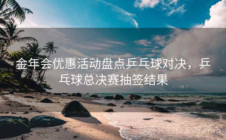 金年会优惠活动盘点乒乓球对决，乒乓球总决赛抽签结果