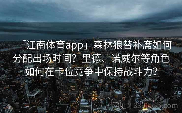 「江南体育app」森林狼替补席如何分配出场时间?里德、诺威尔等角色如何在卡位竞争中保持战斗力? 「江南体育app」森林狼替补席如何分配出场时间?里德、诺威尔等角色如何在卡位竞争中保持战斗力?