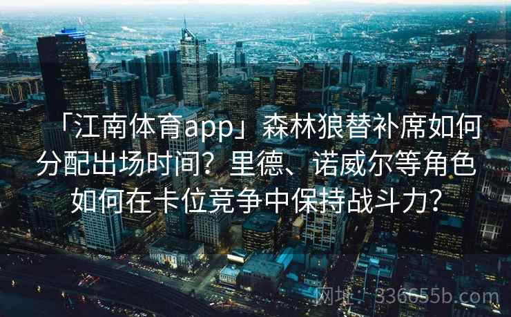 「江南体育app」森林狼替补席如何分配出场时间?里德、诺威尔等角色如何在卡位竞争中保持战斗力? 「江南体育app」森林狼替补席如何分配出场时间?里德、诺威尔等角色如何在卡位竞争中保持战斗力?