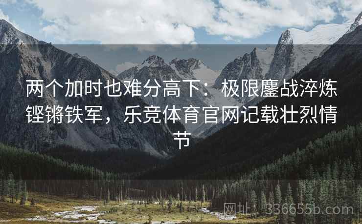 两个加时也难分高下：极限鏖战淬炼铿锵铁军，乐竞体育官网记载壮烈情节