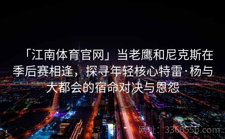 「江南体育官网」当老鹰和尼克斯在季后赛相逢,探寻年轻核心特雷·杨与大都会的宿命对决与恩怨 「江南体育官网」当老鹰和尼克斯在季后赛相逢,探寻年轻核心特雷·杨与大都会的宿命对决与恩怨