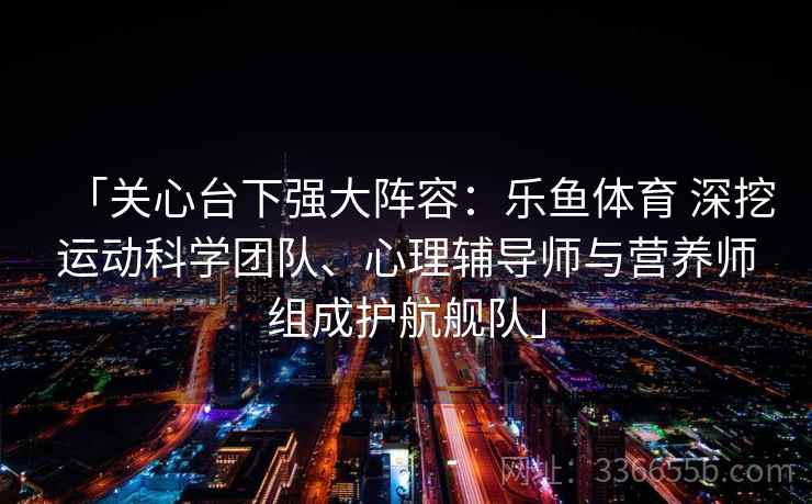 「关心台下强大阵容:乐鱼体育 深挖运动科学团队、心理辅导师与营养师组成护航舰队」 「关心台下强大阵容:乐鱼体育 深挖运动科学团队、心理辅导师与营养师组成护航舰队」