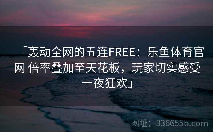 「轰动全网的五连FREE:乐鱼体育官网 倍率叠加至天花板,玩家切实感受一夜狂欢」 「轰动全网的五连FREE:乐鱼体育官网 倍率叠加至天花板,玩家切实感受一夜狂欢」