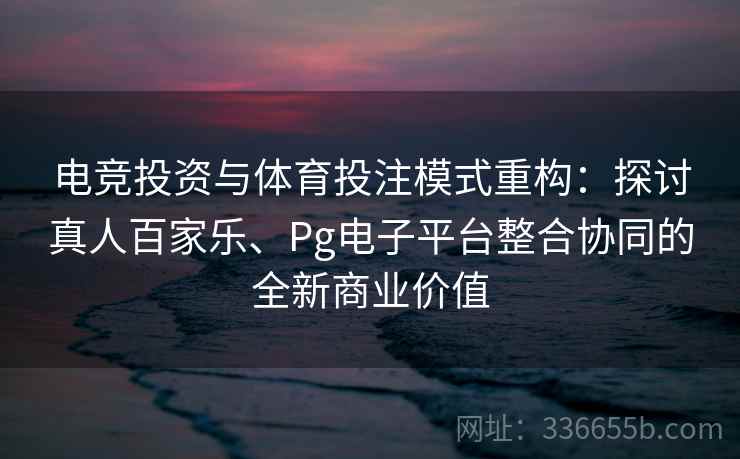 电竞投资与体育投注模式重构:探讨真人百家乐、Pg电子平台整合协同的全新商业价值 电竞投资与体育投注模式重构:探讨真人百家乐、Pg电子平台整合协同的全新商业价值