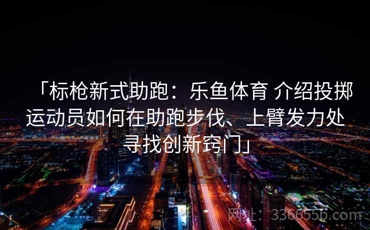 「标枪新式助跑:乐鱼体育 介绍投掷运动员如何在助跑步伐、上臂发力处寻找创新窍门」 「标枪新式助跑:乐鱼体育 介绍投掷运动员如何在助跑步伐、上臂发力处寻找创新窍门」