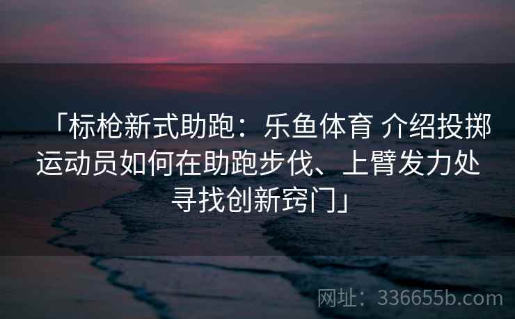 「标枪新式助跑:乐鱼体育 介绍投掷运动员如何在助跑步伐、上臂发力处寻找创新窍门」 「标枪新式助跑:乐鱼体育 介绍投掷运动员如何在助跑步伐、上臂发力处寻找创新窍门」