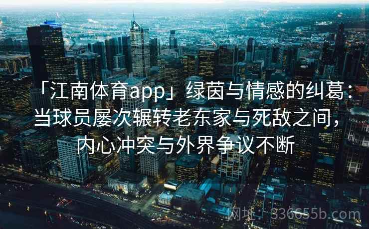 「江南体育app」绿茵与情感的纠葛：当球员屡次辗转老东家与死敌之间，内心冲突与外界争议不断