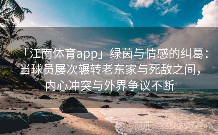 「江南体育app」绿茵与情感的纠葛：当球员屡次辗转老东家与死敌之间，内心冲突与外界争议不断