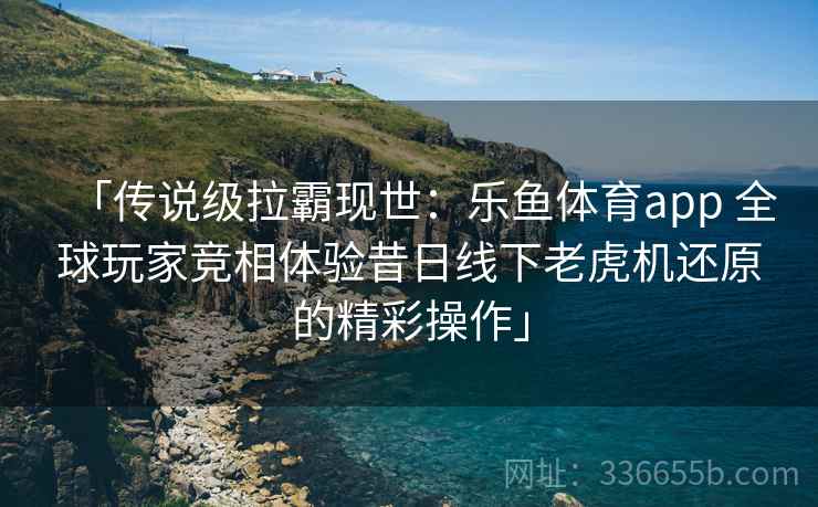 「传说级拉霸现世:乐鱼体育app 全球玩家竞相体验昔日线下老虎机还原的精彩操作」 「传说级拉霸现世:乐鱼体育app 全球玩家竞相体验昔日线下老虎机还原的精彩操作」