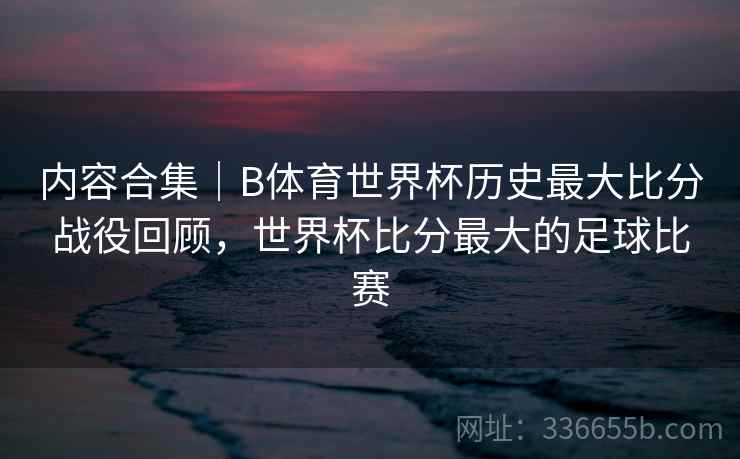 内容合集｜B体育世界杯历史最大比分战役回顾，世界杯比分最大的足球比赛