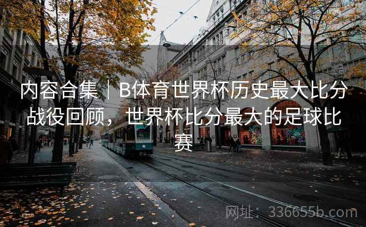 内容合集｜B体育世界杯历史最大比分战役回顾，世界杯比分最大的足球比赛