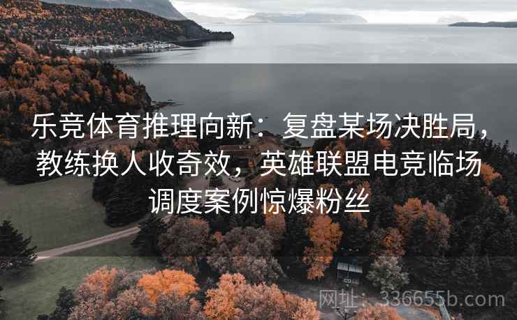 乐竞体育推理向新:复盘某场决胜局,教练换人收奇效,英雄联盟电竞临场调度案例惊爆粉丝 乐竞体育推理向新:复盘某场决胜局,教练换人收奇效,英雄联盟电竞临场调度案例惊爆粉丝