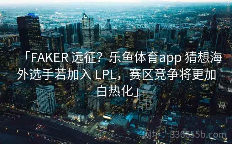 「FAKER 远征?乐鱼体育app 猜想海外选手若加入 LPL,赛区竞争将更加白热化」 「FAKER 远征?乐鱼体育app 猜想海外选手若加入 LPL,赛区竞争将更加白热化」