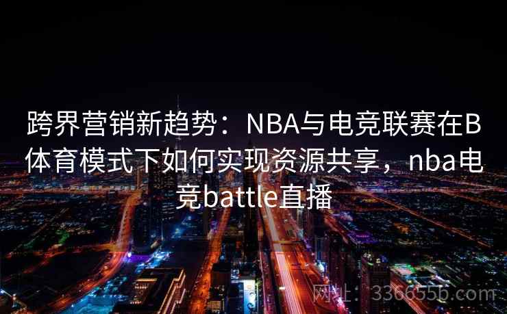跨界营销新趋势：NBA与电竞联赛在B体育模式下如何实现资源共享，nba电竞battle直播