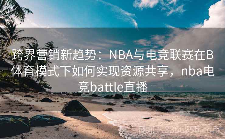 跨界营销新趋势：NBA与电竞联赛在B体育模式下如何实现资源共享，nba电竞battle直播