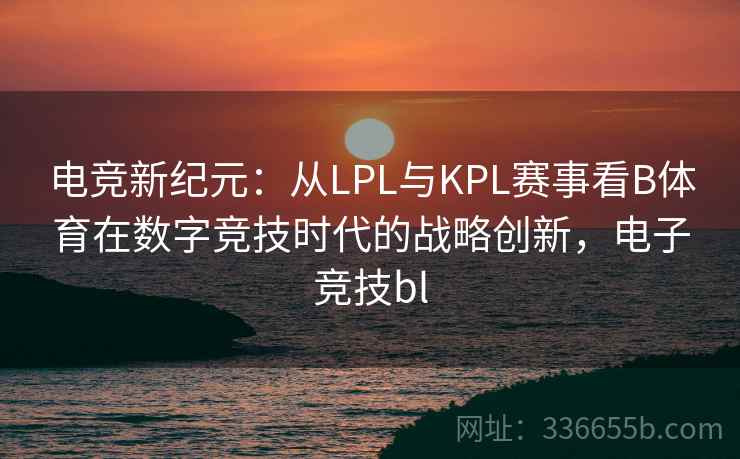 电竞新纪元:从LPL与KPL赛事看B体育在数字竞技时代的战略创新,电子竞技bl 电竞新纪元:从LPL与KPL赛事看B体育在数字竞技时代的战略创新,电子竞技bl
